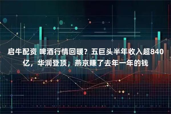 启牛配资 啤酒行情回暖？五巨头半年收入超840亿，华润登顶，燕京赚了去年一年的钱