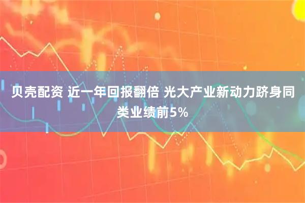 贝壳配资 近一年回报翻倍 光大产业新动力跻身同类业绩前5%