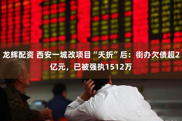 龙辉配资 西安一城改项目“夭折”后：街办欠债超2亿元，已被强执1512万