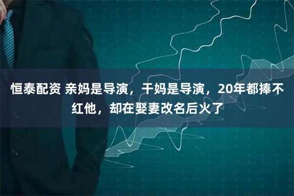 恒泰配资 亲妈是导演，干妈是导演，20年都捧不红他，却在娶妻改名后火了