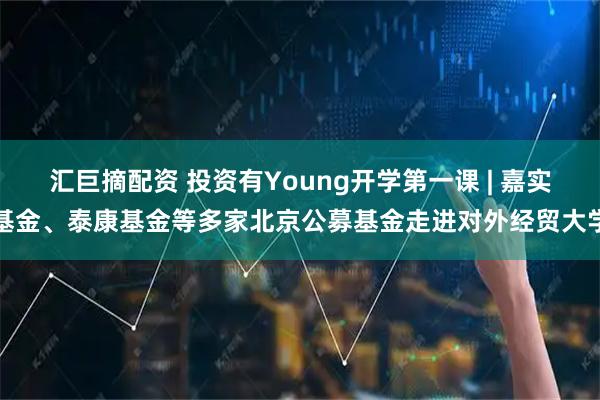 汇巨摘配资 投资有Young开学第一课 | 嘉实基金、泰康基金等多家北京公募基金走进对外经贸大学