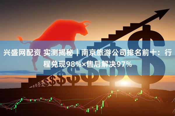 兴盛网配资 实测揭秘｜南京旅游公司排名前十：行程兑现98%×售后解决97%