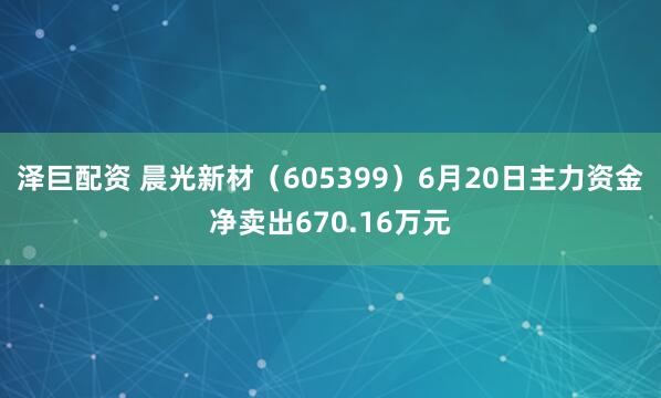 泽巨配资 晨光新材（605399）6月20日主力资金净卖出670.16万元
