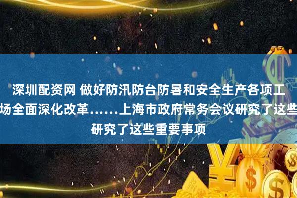 深圳配资网 做好防汛防台防暑和安全生产各项工作，碳市场全面深化改革……上海市政府常务会议研究了这些重要事项