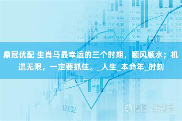 鼎冠优配 生肖马最幸运的三个时期，顺风顺水；机遇无限，一定要抓住。_人生_本命年_时刻