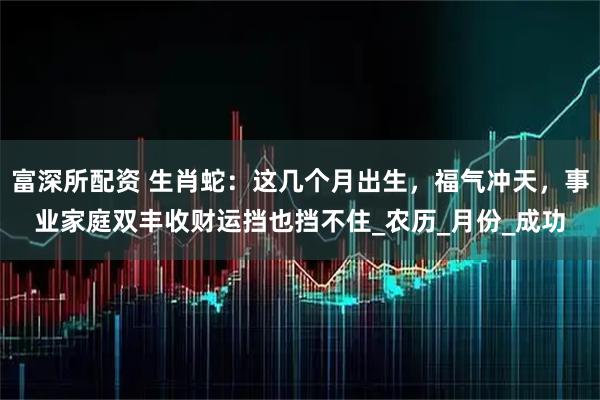 富深所配资 生肖蛇：这几个月出生，福气冲天，事业家庭双丰收财运挡也挡不住_农历_月份_成功