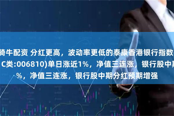骑牛配资 分红更高，波动率更低的泰康香港银行指数(A类:006809；C类:006810)单日涨近1%，净值三连涨，银行股中期分红预期增强