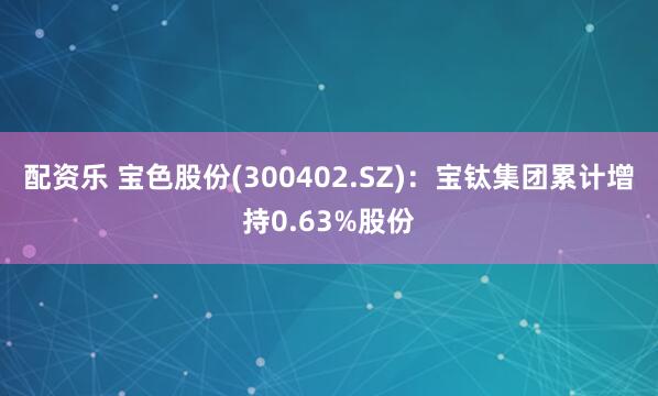配资乐 宝色股份(300402.SZ)：宝钛集团累计增持0.63%股份
