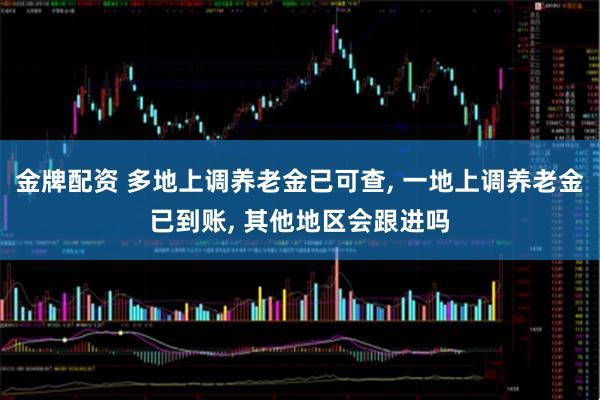 金牌配资 多地上调养老金已可查, 一地上调养老金已到账, 其他地区会跟进吗