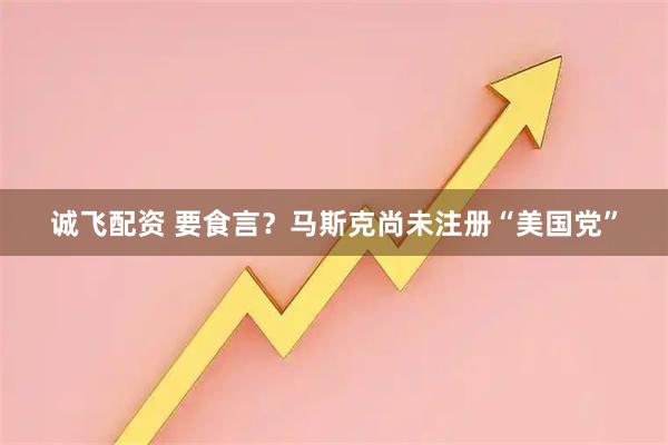 诚飞配资 要食言？马斯克尚未注册“美国党”