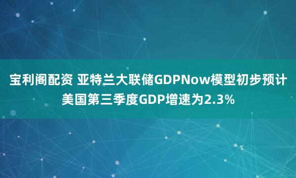 宝利阁配资 亚特兰大联储GDPNow模型初步预计美国第三季度GDP增速为2.3%