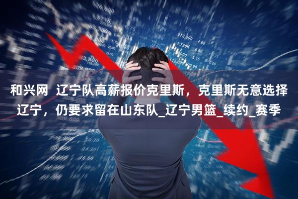 和兴网  辽宁队高薪报价克里斯，克里斯无意选择辽宁，仍要求留在山东队_辽宁男篮_续约_赛季