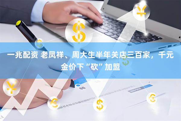 一兆配资 老凤祥、周大生半年关店三百家，千元金价下“砍”加盟
