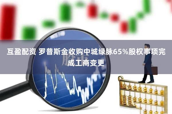 互盈配资 罗普斯金收购中城绿脉65%股权事项完成工商变更