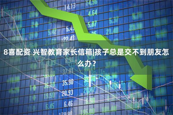 8喜配资 兴智教育家长信箱|孩子总是交不到朋友怎么办？